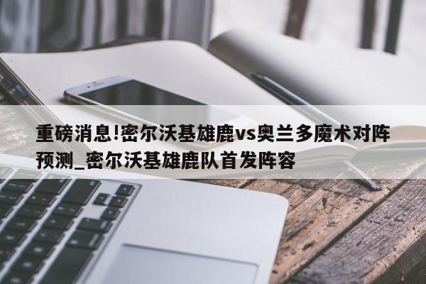 重磅消息!密尔沃基雄鹿vs奥兰多魔术对阵预测_密尔沃基雄鹿队首发阵容