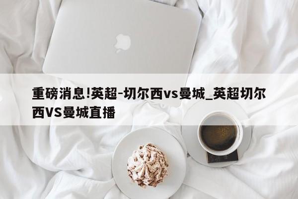 重磅消息!英超-切尔西vs曼城_英超切尔西VS曼城直播