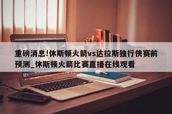 重磅消息!休斯顿火箭vs达拉斯独行侠赛前预测_休斯顿火箭比赛直播在线观看