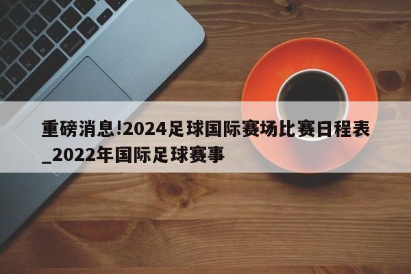 重磅消息!2024足球国际赛场比赛日程表_2022年国际足球赛事