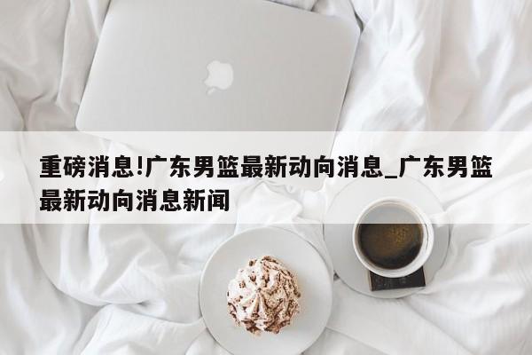 重磅消息!广东男篮最新动向消息_广东男篮最新动向消息新闻