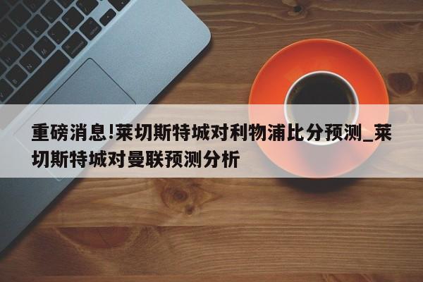 重磅消息!莱切斯特城对利物浦比分预测_莱切斯特城对曼联预测分析