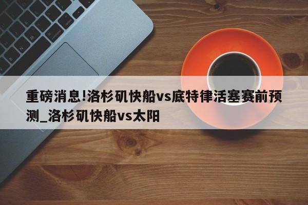 重磅消息!洛杉矶快船vs底特律活塞赛前预测_洛杉矶快船vs太阳