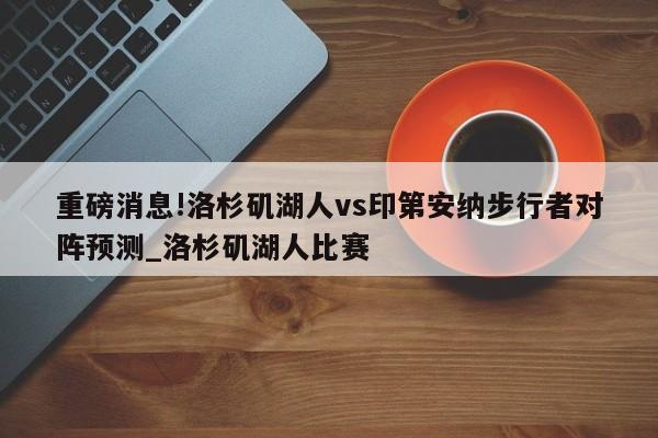 重磅消息!洛杉矶湖人vs印第安纳步行者对阵预测_洛杉矶湖人比赛