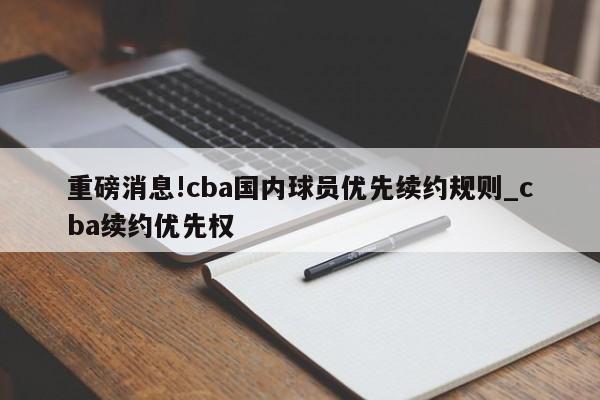 重磅消息!cba国内球员优先续约规则_cba续约优先权