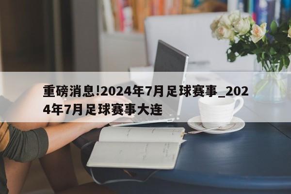 重磅消息!2024年7月足球赛事_2024年7月足球赛事大连