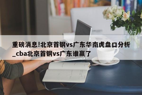 重磅消息!北京首钢vs广东华南虎盘口分析_cba北京首钢vs广东谁赢了