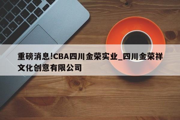 重磅消息!CBA四川金荣实业_四川金荣祥文化创意有限公司