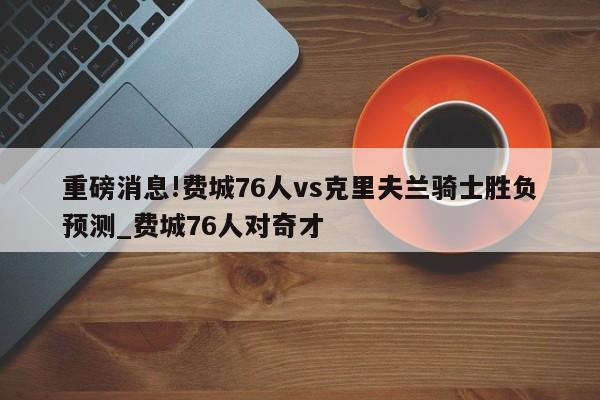 重磅消息!费城76人vs克里夫兰骑士胜负预测_费城76人对奇才