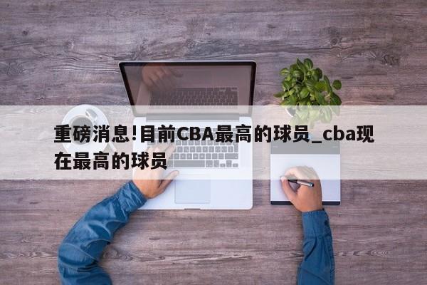 重磅消息!目前CBA最高的球员_cba现在最高的球员