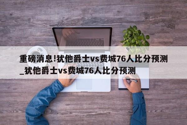 重磅消息!犹他爵士vs费城76人比分预测_犹他爵士vs费城76人比分预测