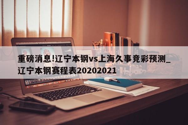 重磅消息!辽宁本钢vs上海久事竞彩预测_辽宁本钢赛程表20202021