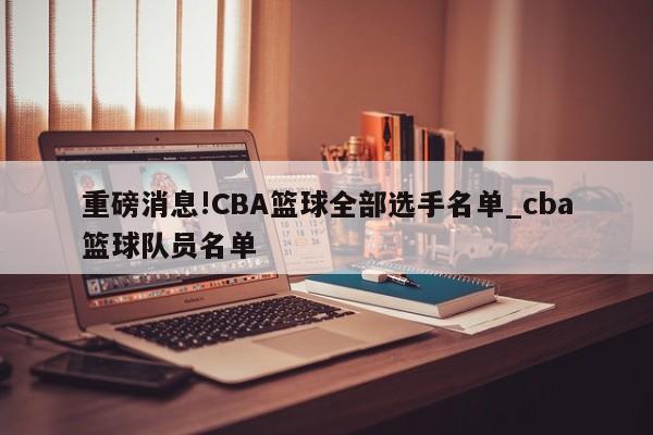 重磅消息!CBA篮球全部选手名单_cba篮球队员名单