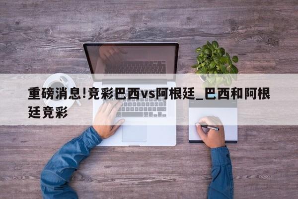 重磅消息!竞彩巴西vs阿根廷_巴西和阿根廷竞彩