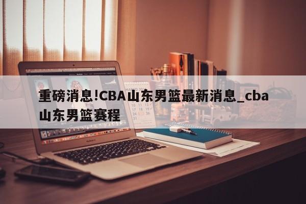 重磅消息!CBA山东男篮最新消息_cba山东男篮赛程