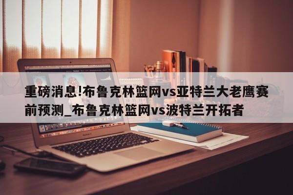 重磅消息!布鲁克林篮网vs亚特兰大老鹰赛前预测_布鲁克林篮网vs波特兰开拓者