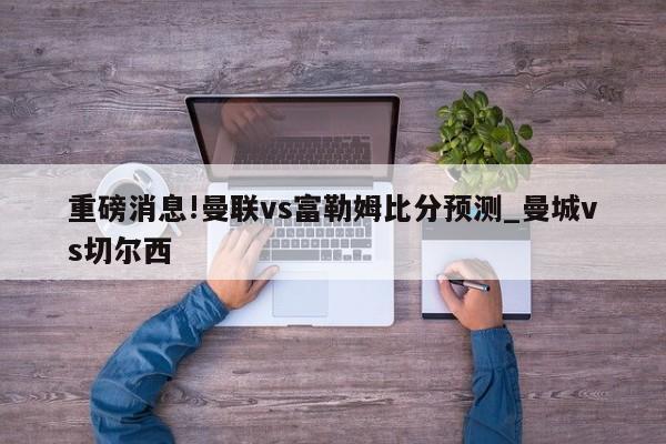 重磅消息!曼联vs富勒姆比分预测_曼城vs切尔西