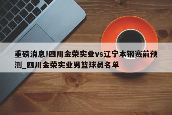 重磅消息!四川金荣实业vs辽宁本钢赛前预测_四川金荣实业男篮球员名单