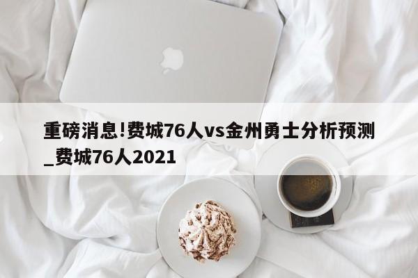 重磅消息!费城76人vs金州勇士分析预测_费城76人2021