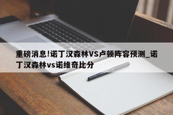 重磅消息!诺丁汉森林VS卢顿阵容预测_诺丁汉森林vs诺维奇比分