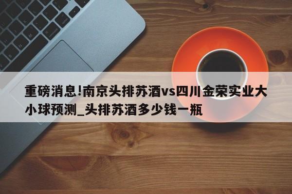 重磅消息!南京头排苏酒vs四川金荣实业大小球预测_头排苏酒多少钱一瓶