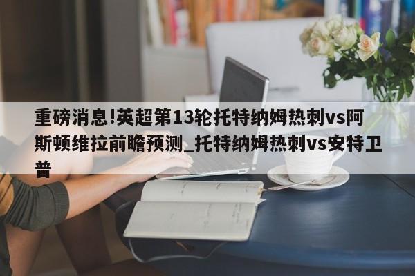 重磅消息!英超第13轮托特纳姆热刺vs阿斯顿维拉前瞻预测_托特纳姆热刺vs安特卫普