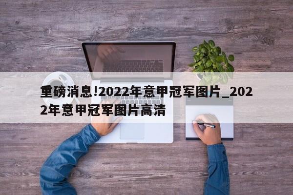 重磅消息!2022年意甲冠军图片_2022年意甲冠军图片高清