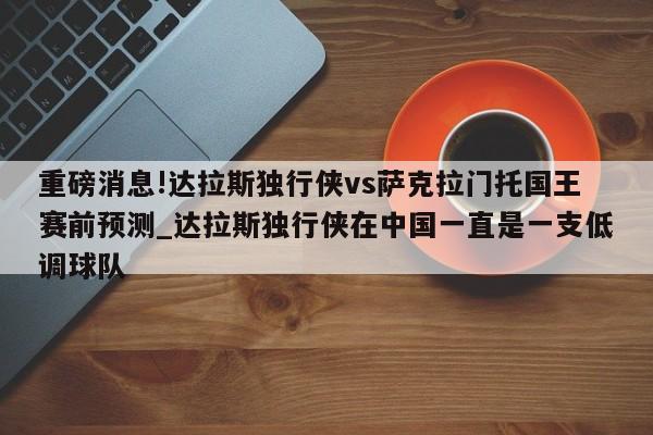 重磅消息!达拉斯独行侠vs萨克拉门托国王赛前预测_达拉斯独行侠在中国一直是一支低调球队