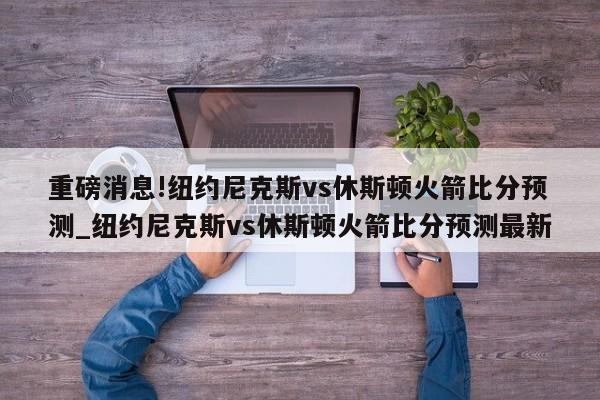 重磅消息!纽约尼克斯vs休斯顿火箭比分预测_纽约尼克斯vs休斯顿火箭比分预测最新