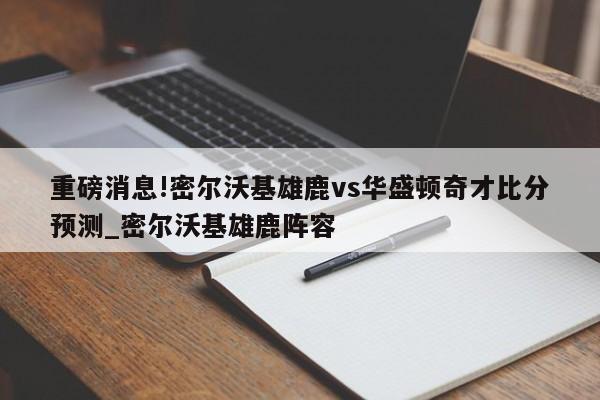 重磅消息!密尔沃基雄鹿vs华盛顿奇才比分预测_密尔沃基雄鹿阵容