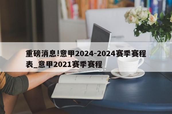 重磅消息!意甲2024-2024赛季赛程表_意甲2021赛季赛程