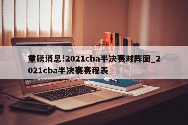 重磅消息!2021cba半决赛对阵图_2021cba半决赛赛程表