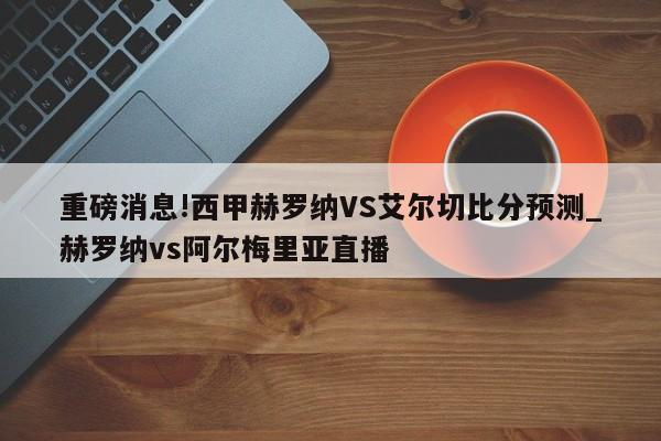 重磅消息!西甲赫罗纳VS艾尔切比分预测_赫罗纳vs阿尔梅里亚直播