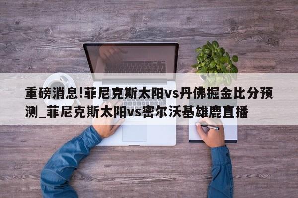 重磅消息!菲尼克斯太阳vs丹佛掘金比分预测_菲尼克斯太阳vs密尔沃基雄鹿直播