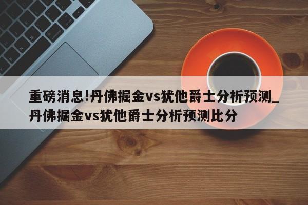 重磅消息!丹佛掘金vs犹他爵士分析预测_丹佛掘金vs犹他爵士分析预测比分