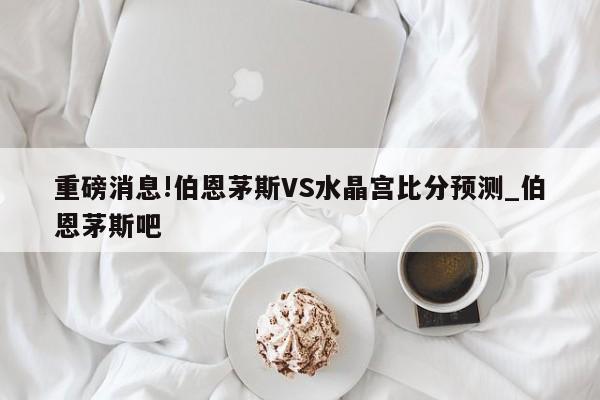 重磅消息!伯恩茅斯VS水晶宫比分预测_伯恩茅斯吧