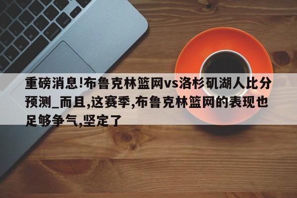 重磅消息!布鲁克林篮网vs洛杉矶湖人比分预测_而且,这赛季,布鲁克林篮网的表现也足够争气,坚定了