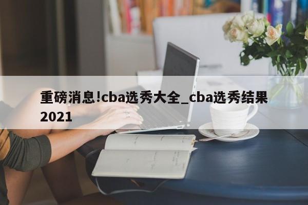 重磅消息!cba选秀大全_cba选秀结果2021