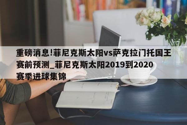 重磅消息!菲尼克斯太阳vs萨克拉门托国王赛前预测_菲尼克斯太阳2019到2020赛季进球集锦