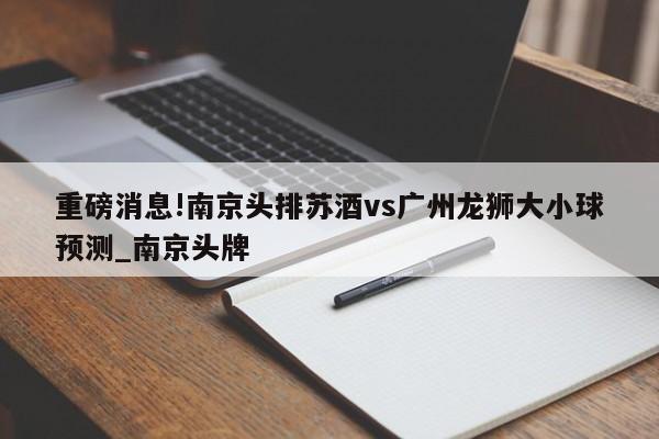 重磅消息!南京头排苏酒vs广州龙狮大小球预测_南京头牌