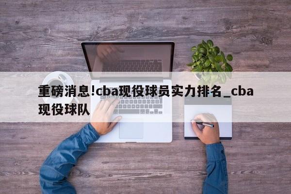 重磅消息!cba现役球员实力排名_cba现役球队