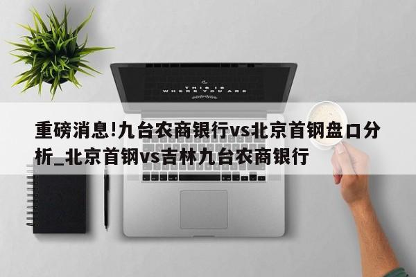 重磅消息!九台农商银行vs北京首钢盘口分析_北京首钢vs吉林九台农商银行