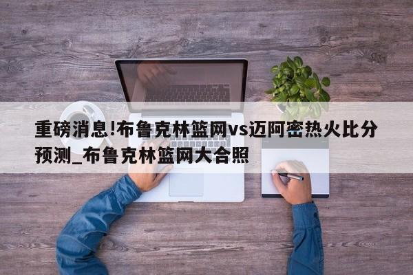 重磅消息!布鲁克林篮网vs迈阿密热火比分预测_布鲁克林篮网大合照