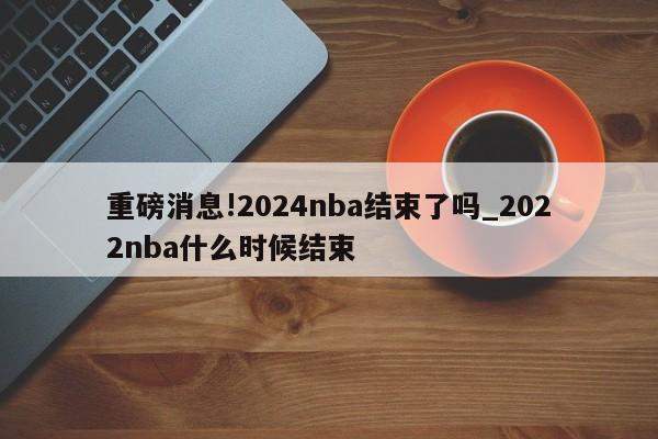 重磅消息!2024nba结束了吗_2022nba什么时候结束