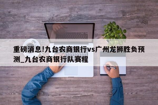 重磅消息!九台农商银行vs广州龙狮胜负预测_九台农商银行队赛程