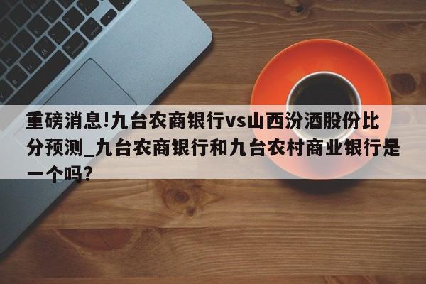 重磅消息!九台农商银行vs山西汾酒股份比分预测_九台农商银行和九台农村商业银行是一个吗?