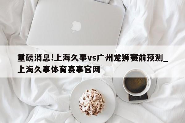 重磅消息!上海久事vs广州龙狮赛前预测_上海久事体育赛事官网