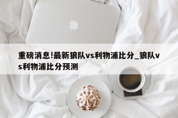 重磅消息!最新狼队vs利物浦比分_狼队vs利物浦比分预测