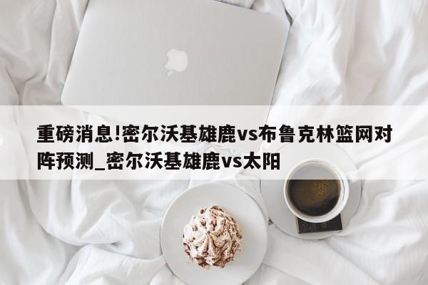 重磅消息!密尔沃基雄鹿vs布鲁克林篮网对阵预测_密尔沃基雄鹿vs太阳