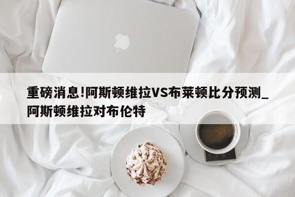 重磅消息!阿斯顿维拉VS布莱顿比分预测_阿斯顿维拉对布伦特